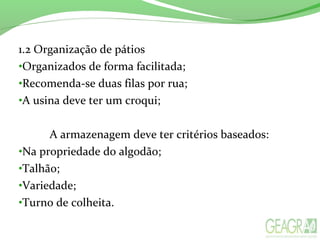 1.2 Organização de pátios
•Organizados de forma facilitada;
•Recomenda-se duas filas por rua;
•A usina deve ter um croqui;
A armazenagem deve ter critérios baseados:
•Na propriedade do algodão;
•Talhão;
•Variedade;
•Turno de colheita.
 