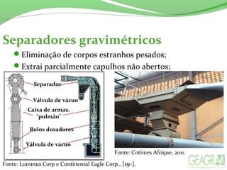 Separadores gravimétricos
Eliminação de corpos estranhos pesados;
Extrai parcialmente capulhos não abertos;
Separador
Válvula de vácuo
Caixa de armaz.
"pulmão"
Rolos dosadores
Válvula de vácuo
Fonte: Lummus Corp e Continental Eagle Corp., [19-].
Fonte: Cotimes Afrique, 2011.
 