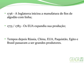 • 1736 - A Inglaterra iniciou a manufatura de fios de
algodão com linha;
• 1775 / 1783 - Os EUA expandiu sua produção;
• Tempos depois Rússia, China, EUA, Paquistão, Egito e
Brasil passaram a ser grandes produtores.
 