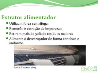 Extrator alimentador
Utilizam força centrífuga;
Remoção e extração de impurezas;
Retiram mais de 50% de resíduos maiores
Alimenta o descaroçador de forma contínua e
uniforme.
Fonte: Cotimes, 2007.
 