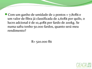 Com um ganho de umidade de 2 pontos = 7,80R$ e
um valor de fibra já classificada de 2,60R$ por quilo, o
lucro adcional é de 10,40R$ por fardo de 200kg. Se
numa safra tenh0 50.000 fardos, quanto será meu
rendimento?
R= 520.000 R$
 