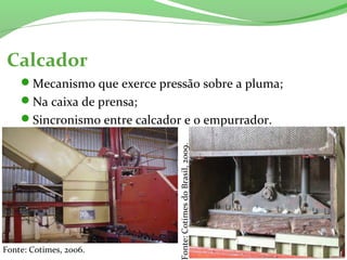 Calcador
Mecanismo que exerce pressão sobre a pluma;
Na caixa de prensa;
Sincronismo entre calcador e o empurrador.
Fonte: Cotimes, 2006.
Fonte:CotimesdoBrasil,2009.
 