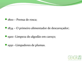 1800 – Prensa de rosca;
1834 – O primeiro alimentador de descaroçador;
1900 -Limpeza do algodão em caroço;
1950 –Limpadores de plumas.
 