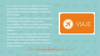 Para quem procura um lugar para ficar por
um período de tempo definido e procura
baixo custo e muitas facilidades, o Hospede
Brasil é ideal.
Através da nossa busca, o usuário encontra o
imóvel ideal de acordo com as suas
necessidades. Pode-se escolher pelo destino,
pela quantidade de pessoas, pela data da
viagem.
Estratégia: o site será gratuito, oferecendo
serviços turísticos complementares, como
informações úteis da região e informações
sobre eventos e pontos turísticos de onde o
publico procura.
 