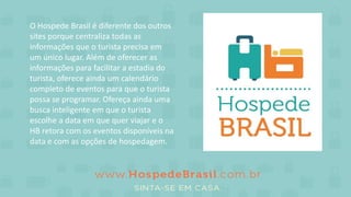 O Hospede Brasil é diferente dos outros
sites porque centraliza todas as
informações que o turista precisa em
um único lugar. Além de oferecer as
informações para facilitar a estadia do
turista, oferece ainda um calendário
completo de eventos para que o turista
possa se programar. Ofereça ainda uma
busca inteligente em que o turista
escolhe a data em que quer viajar e o
HB retora com os eventos disponíveis na
data e com as opções de hospedagem.
 