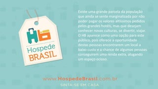 Existe uma grande parcela da população
que ainda se sente marginalizada por não
poder pagar os valores altíssimos pedidos
pelos grandes hotéis, mas que desejam
conhecer novas culturas, se divertir, viajar.
O HB aparece como uma opção para este
público, pois oferece a oportunidade
destas pessoas encontrarem um local a
baixo custo e a chance de algumas pessoas
conseguirem uma renda extra, alugando
um espaço ocioso.
 