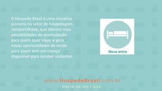 O Hospede Brasil é uma iniciativa
pioneira no setor de hospedagem
compartilhada, que oferece mais
possibilidades de acomodação
para quem quer viajar e gera
novas oportunidades de renda
para quem tem um espaço
disponível para receber visitantes.
 