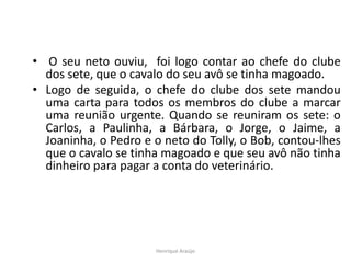 • O seu neto ouviu, foi logo contar ao chefe do clube
dos sete, que o cavalo do seu avô se tinha magoado.
• Logo de seguida, o chefe do clube dos sete mandou
uma carta para todos os membros do clube a marcar
uma reunião urgente. Quando se reuniram os sete: o
Carlos, a Paulinha, a Bárbara, o Jorge, o Jaime, a
Joaninha, o Pedro e o neto do Tolly, o Bob, contou-lhes
que o cavalo se tinha magoado e que seu avô não tinha
dinheiro para pagar a conta do veterinário.
Henrique Araújo
 
