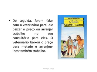 • De seguida, foram falar
com o veterinário para ele
baixar o preço ou arranjar
trabalho no seu
consultório para eles. O
veterinário baixou o preço
para metade e arranjou-
lhes também trabalho.
Henrique Araújo
 