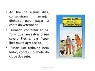 • Ao fim de alguns dias,
conseguiram arranjar
dinheiro para pagar a
conta do veterinário.
• Quando contaram ao Sr.
Tolly, que iam salvar o seu
cavalo Flecha, ele ficou-
lhes muito agradecido.
• “Mais um trabalho bem
feito”, concluiu o chefe do
clube dos sete.
Henrique Araújo
 
