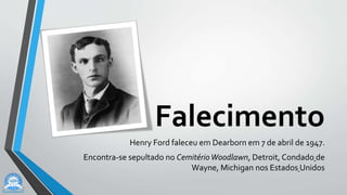 Falecimento
Henry Ford faleceu em Dearborn em 7 de abril de 1947.
Encontra-se sepultado no CemitérioWoodlawn, Detroit, Condado de
Wayne, Michigan nos Estados Unidos
 
