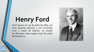 Henry Ford
Ford nasceu em 30 de julho de 1863, em
uma fazenda próxima a um município
rural a oeste de Detroit, no estado
do Michigan (este espaço hoje faz parte
de Dearborn).
 