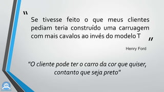 “
”
Se tivesse feito o que meus clientes
pediam teria construído uma carruagem
com mais cavalos ao invés do modeloT
Henry Ford
"O cliente pode ter o carro da cor que quiser,
contanto que seja preto"
 
