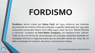 FORDISMO
Fordismo, termo criado por Henry Ford, em 1914 refere-se aos sistemas
de produção em massa ( linha de produção ) e gestão idealizados em 1913 pelo
empresário americano Henry Ford (1863-1947), autor do livro "Minha filosofia
e indústria", fundador da Ford Motor Company, em Highland Park, Detroit.
Trata-se de uma forma de racionalização da produção capitalista baseada em
inovações técnicas e organizacionais que se articulam tendo em vista, de um
lado a produção em massa e, do outro, o consumo em massa.
Fonte: http://pt.wikipedia.org/wiki/Fordismo
 