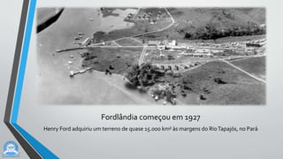 Fordlândia começou em 1927
Henry Ford adquiriu um terreno de quase 15.000 km² às margens do RioTapajós, no Pará
 