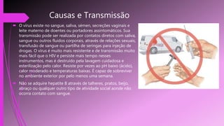Causas e Transmissão
 O vírus existe no sangue, saliva, sémen, secreções vaginais e
leite materno de doentes ou portadores assintomáticos. Sua
transmissão pode ser realizada por contatos diretos com saliva,
sangue ou outros fluidos corporais, através de relações sexuais,
transfusão de sangue ou partilha de seringas para injeção de
drogas. O vírus é muito mais resistente e de transmissão muito
mais fácil que o HIV e persiste mais tempo nesses
instrumentos, mas é destruído pela lavagem cuidadosa e
esterilização pelo calor. Resiste por vezes ao pH baixo (ácido),
calor moderado e temperaturas baixas. É capaz de sobreviver
no ambiente exterior por pelo menos uma semana.
 Não se adquire hepatite B através de talheres, pratos, beijo,
abraço ou qualquer outro tipo de atividade social aonde não
ocorra contato com sangue.
 