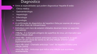 Diagnostico
 Entre as especialidades que podem diagnosticar Hepatite B estão:
• Clínica médica
• Gastroenterologia
• Hepatologia
• Infectologia
• Imunologia.
 A confirmação do diagnóstico de hepatite é feita por exames de sangue
com altos níveis de transaminases
 Indivíduos com risco de estarem infetados deveriam testar os seguintes
marcadores:
 •HBsAg - É o chamado antígeno de superfície do vírus, um marcador que
indica infeção atual.
 •Anti-HBs - Indica se existem anticorpos contra a hepatite B, os quais
podem ser por causa da vacina ou de uma infeção anterior curada
espontaneamente.
 •Anti HBc total - Chamado anticorpo "core" da hepatite B indica uma
infeção prévia.
 •Anti HBc IGM - Anticorpo que indica uma infeção que aconteceu
recentemente.
 