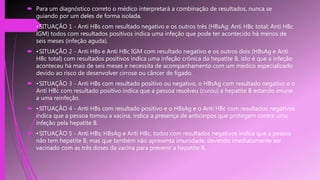  Para um diagnóstico correto o médico interpretará a combinação de resultados, nunca se
guiando por um deles de forma isolada.
 •SITUAÇÃO 1 - Anti HBs com resultado negativo e os outros três (HBsAg; Anti HBc total; Anti HBc
IGM) todos com resultados positivos indica uma infeção que pode ter acontecido há menos de
seis meses (infeção aguda).
 •SITUAÇÃO 2 - Anti HBs e Anti HBc IGM com resultado negativo e os outros dois (HBsAg e Anti
HBc total) com resultados positivos indica uma infeção crônica da hepatite B, isto é que a infeção
aconteceu há mais de seis meses e necessita de acompanhamento com um médico especializado
devido ao risco de desenvolver cirrose ou câncer de fígado.
 •SITUAÇÃO 3 - Anti HBs com resultado positivo ou negativo, o HBsAg com resultado negativo e o
Anti HBc com resultado positivo indica que a pessoa resolveu (curou) a hepatite B estando imune
a uma reinfeção.
 •SITUAÇÃO 4 - Anti HBs com resultado positivo e o HBsAg e o Anti HBc com resultados negativos
indica que a pessoa tomou a vacina, indica a presença de anticorpos que protegem contra uma
infeção pela hepatite B.
 •SITUAÇÃO 5 - Anti HBs; HBsAg e Anti HBc, todos com resultados negativos indica que a pessoa
não tem hepatite B, mas que também não apresenta imunidade, devendo imediatamente ser
vacinado com as três doses da vacina para prevenir a hepatite B.
 
