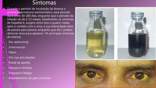 Sintomas
 Durante o período de incubação da doença o
portador permanece assintomático, esse período
dura entre 30-180 dias, enquanto que o período da
infeção vai de 2-12 meses. Geralmente, os sintomas
de hepatite b, surgem entre dois a quatro meses
após o contato com o vírus, e sua intensidade vária
de pessoa para pessoa, enquanto que da C podem
demorar anos para aparecer. Os principais sintomas
da doença:
• Dor abdominal;
• Urina escura ;
• Febre;
• Dor nas articulações;
• Perda de apetite;
• Náusea e vômitos;
• Fraqueza e fadiga;
• Amarelamento da pele (icterícia)
 