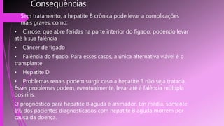 Consequências
 Sem tratamento, a hepatite B crônica pode levar a complicações
mais graves, como:
• Cirrose, que abre feridas na parte interior do fígado, podendo levar
até à sua falência
• Câncer de fígado
• Falência do fígado. Para esses casos, a única alternativa viável é o
transplante
• Hepatite D.
• Problemas renais podem surgir caso a hepatite B não seja tratada.
Esses problemas podem, eventualmente, levar até à falência múltipla
dos rins.
O prognóstico para hepatite B aguda é animador. Em média, somente
1% dos pacientes diagnosticados com hepatite B aguda morrem por
causa da doença.
 