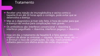 Tratamento
 Receber uma injeção de imunoglobulina e vacina contra a
hepatite B em até 24 horas após o contágio, pode evitar que se
desenvolva a doença.
 Mas se o diagnóstico já tiver sido feito, é hora de cuidar para que
a doença não evolua para complicações mais graves.
 Os antibióticos são: Interferon convencional + ribavirina e
interferon peguilhado + ribavirina, interferon pegasys + ribavirina
.
 Hoje em dia, o tratamento da hepatite B, é feito apenas com
objetivo de aliviar os sintomas — náuseas, vômitos, dores, etc —
e diminuir o risco de complicações. Ou seja, medicamentos
voltados para a cura efetiva ainda não estão disponíveis.
 