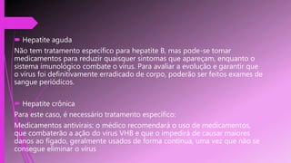  Hepatite aguda
Não tem tratamento específico para hepatite B, mas pode-se tomar
medicamentos para reduzir quaisquer sintomas que apareçam, enquanto o
sistema imunológico combate o vírus. Para avaliar a evolução e garantir que
o vírus foi definitivamente erradicado de corpo, poderão ser feitos exames de
sangue periódicos.
 Hepatite crônica
Para este caso, é necessário tratamento específico:
Medicamentos antivirais: o médico recomendará o uso de medicamentos,
que combaterão a ação do vírus VHB e que o impedirá de causar maiores
danos ao fígado, geralmente usados de forma contínua, uma vez que não se
consegue eliminar o vírus
 