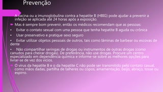 Prevenção
 A vacina ou a imunoglobulina contra a hepatite B (HBIG) pode ajudar a prevenir a
infeção se aplicada até 24 horas após a exposição.
 Mas é sempre bom prevenir, então os médicos recomendam que as pessoas:
• Evitar o contato sexual com uma pessoa que tenha hepatite B aguda ou crônica
• Usar preservativo e pratique sexo seguro
• Evitar utilizar objetos pessoais de outros, tais como lâminas de barbear ou escovas de
dente
• Não compartilhar seringas de drogas ou instrumentos de outras drogas (como
canudos para cheirar drogas). De preferência, não use drogas. Procure um centro
especializado em dependência química e informe-se sobre as melhores opções para
livrar-se de vez dos vícios.
 O vírus da hepatite B e o da hepatite C não pode ser transmitido pelo contato casual,
como mãos dadas, partilha de talheres ou copos, amamentação, beijo, abraço, tosse ou
espirro.
 