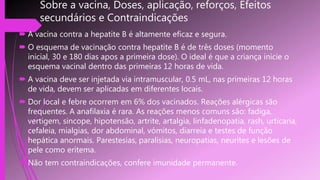 Sobre a vacina, Doses, aplicação, reforços, Efeitos
secundários e Contraindicações
 A vacina contra a hepatite B é altamente eficaz e segura.
 O esquema de vacinação contra hepatite B é de três doses (momento
inicial, 30 e 180 dias apos a primeira dose). O ideal é que a criança inicie o
esquema vacinal dentro das primeiras 12 horas de vida.
 A vacina deve ser injetada via intramuscular, 0.5 mL, nas primeiras 12 horas
de vida, devem ser aplicadas em diferentes locais.
 Dor local e febre ocorrem em 6% dos vacinados. Reações alérgicas são
frequentes. A anafilaxia é rara. As reações menos comuns são: fadiga,
vertigem, sincope, hipotensão, artrite, artalgia, linfadenopatia, rash, urticaria,
cefaleia, mialgias, dor abdominal, vómitos, diarreia e testes de função
hepática anormais. Parestesias, paralisias, neuropatias, neurites e lesões de
pele como eritema.
 Não tem contraindicações, confere imunidade permanente.
 