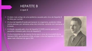 HEPATITE B
o que é
 O relato mais antigo de uma epidemia causada pelo vírus da Hepatite B
foi feito por Lurman
 O vírus da hepatite B pode permanecer no organismo, podendo infetar
outras pessoas, por semanas antes dos sintomas, variando de 6 semanas a
6 meses.
 A infeção causada pelo vírus da hepatite D (VHD) ocorre apenas em
pacientes infetados pelo vírus da hepatite B.
 O vírus transmite-se, da mesma forma que o vírus da imunodeficiência
humana (VIH), que provoca a Sida, só que o vírus da hepatite B é 50 a 100
vezes mais infecioso do que o VIH.
 