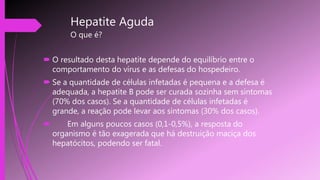 Hepatite Aguda
O que é?
 O resultado desta hepatite depende do equilíbrio entre o
comportamento do vírus e as defesas do hospedeiro.
 Se a quantidade de células infetadas é pequena e a defesa é
adequada, a hepatite B pode ser curada sozinha sem sintomas
(70% dos casos). Se a quantidade de células infetadas é
grande, a reação pode levar aos sintomas (30% dos casos).
 Em alguns poucos casos (0,1-0,5%), a resposta do
organismo é tão exagerada que há destruição maciça dos
hepatócitos, podendo ser fatal.
 