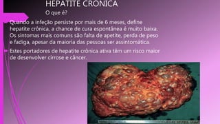 HEPATITE CRONICA
O que é?
 Quando a infeção persiste por mais de 6 meses, define
hepatite crônica, a chance de cura espontânea é muito baixa.
Os sintomas mais comuns são falta de apetite, perda de peso
e fadiga, apesar da maioria das pessoas ser assintomática.
 Estes portadores de hepatite crônica ativa têm um risco maior
de desenvolver cirrose e câncer.
 
