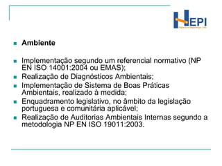 AmbienteImplementação segundo um referencial normativo (NP EN ISO 14001:2004 ou EMAS);Realização de Diagnósticos Ambientais;Implementação de Sistema de Boas Práticas Ambientais, realizado à medida;Enquadramento legislativo, no âmbito da legislação portuguesa e comunitária aplicável;Realização de Auditorias Ambientais Internas segundo a metodologia NP EN ISO 19011:2003. 