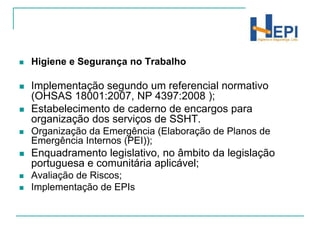 Higiene e Segurança no TrabalhoImplementação segundo um referencial normativo (OHSAS 18001:2007, NP 4397:2008 );Estabelecimento de caderno de encargos para organização dos serviços de SSHT.Organização da Emergência (Elaboração de Planos de Emergência Internos (PEI));Enquadramento legislativo, no âmbito da legislação portuguesa e comunitária aplicável;Avaliação de Riscos;Implementação de EPIs
