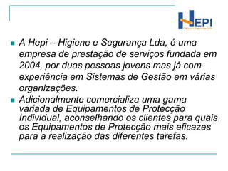 A Hepi – Higiene e Segurança Lda, é uma empresa de prestação de serviços fundada em 2004, por duas pessoas jovens mas já com experiência em Sistemas de Gestão em várias organizações. Adicionalmente comercializa uma gama variada de Equipamentos de Protecção Individual, aconselhando os clientes para quais os Equipamentos de Protecção mais eficazes para a realização das diferentes tarefas.