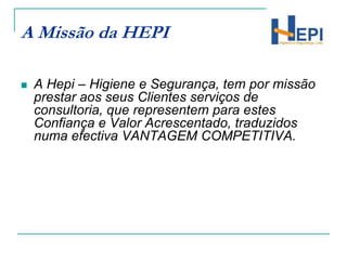 A Missão da HEPIA Hepi – Higiene e Segurança, tem por missão prestar aos seus Clientes serviços de consultoria, que representem para estes Confiança e Valor Acrescentado, traduzidos numa efectiva VANTAGEM COMPETITIVA.