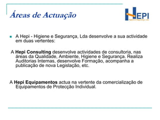 Áreas de ActuaçãoA Hepi - Higiene e Segurança, Lda desenvolve a sua actividade em duas vertentes:  A Hepi Consulting desenvolve actividades de consultoria, nas áreas da Qualidade, Ambiente, Higiene e Segurança. Realiza Auditorias Internas, desenvolve Formação, acompanha a publicação de nova Legislação, etc.A Hepi Equipamentos actua na vertente da comercialização de Equipamentos de Protecção Individual. 