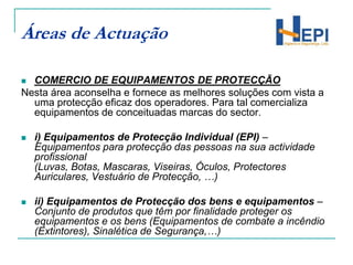 Áreas de ActuaçãoCOMERCIO DE EQUIPAMENTOS DE PROTECÇÃONesta área aconselha e fornece as melhores soluções com vista a uma protecção eficaz dos operadores. Para tal comercializa equipamentos de conceituadas marcas do sector.i) Equipamentos de Protecção Individual (EPI) – Equipamentos para protecção das pessoas na sua actividade profissional (Luvas, Botas, Mascaras, Viseiras, Óculos, Protectores Auriculares, Vestuário de Protecção, …)ii) Equipamentos de Protecção dos bens e equipamentos – Conjunto de produtos que têm por finalidade proteger os equipamentos e os bens (Equipamentos de combate a incêndio (Extintores), Sinalética de Segurança,…) 