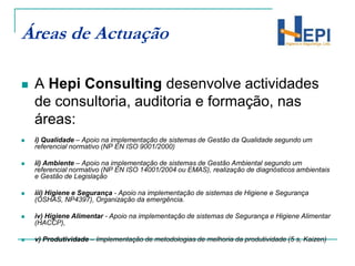 Áreas de ActuaçãoA Hepi Consulting desenvolve actividades de consultoria, auditoria e formação, nas áreas:i) Qualidade – Apoio na implementação de sistemas de Gestão da Qualidade segundo um referencial normativo (NP EN ISO 9001/2000)ii) Ambiente – Apoio na implementação de sistemas de Gestão Ambiental segundo um referencial normativo (NP EN ISO 14001/2004 ou EMAS), realização de diagnósticos ambientais e Gestão de Legislaçãoiii) Higiene e Segurança - Apoio na implementação de sistemas de Higiene e Segurança (OSHAS, NP4397), Organização da emergência.iv) Higiene Alimentar - Apoio na implementação de sistemas de Segurança e Higiene Alimentar (HACCP),v) Produtividade – Implementação de metodologias de melhoria da produtividade (5 s, Kaizen)