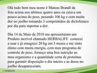 Olá tudo bem meu nome é Mateus Brandl da  foto acima nos últimos quatro anos eu estava um  pouco acima do peso, pesando 106 kg e com muita  dor no joelho tomando 3 comprimidos de diclofenaco  por dia para suportar a dor. Dia 14 de Maio de 2010 me apresentaram um  Produto incrível chamado HERBALIFE  comecei  a usar e já emagreci 20 kg em 3 meses e me sinto  ótimo com muita energia, com meu programa de  controle de peso, forneço uma boa nutrição ao  meu organismo e a quantidade certa de proteínas  para garantir disposição o dia inteiro e as dores no joelho desapareceram. 