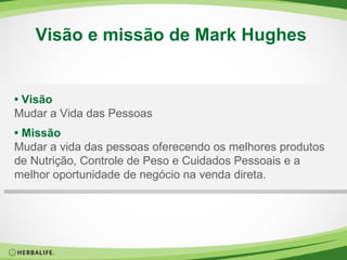 Visão e missão de Mark Hughes  •  Visão Mudar a Vida das Pessoas •  Missão Mudar a vida das pessoas oferecendo os melhores produtos de Nutrição, Controle de Peso e Cuidados Pessoais e a melhor oportunidade de negócio na venda direta. 