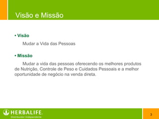 3
Visão e Missão
• Visão
Mudar a Vida das Pessoas
• Missão
Mudar a vida das pessoas oferecendo os melhores produtos
de Nutrição, Controle de Peso e Cuidados Pessoais e a melhor
oportunidade de negócio na venda direta.
 