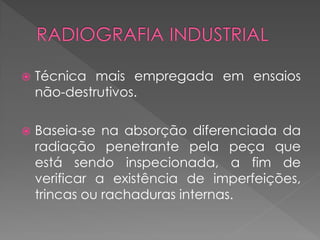 

Técnica mais empregada em ensaios
não-destrutivos.



Baseia-se na absorção diferenciada da
radiação penetrante pela peça que
está sendo inspecionada, a fim de
verificar a existência de imperfeições,
trincas ou rachaduras internas.

 