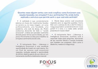 O treinamento Hero - Liderança e
Inteligência Emocional, auxiliará você a
responder todas essas perguntas, eliminando
de seu caminho fatores e crenças limitantes
que impedem seu progresso, assim como o
desânimo, medos e a insegurança.
Diante desse cenário você encontrará
respostas para as seguintes questões: Como
lidar com o estresse do dia a dia? A tristeza e
insegurança batem constantemente em nossa
porta? E a raiva, e o medo estão sempre
presentes em nossas vidas?
O treinamento Hero - Liderança e
Inteligência Emocional é uma excelente
oportunidade de investir em você mesmo. Em
um nal de semana você encontrará
respostas, evolução pessoal e oportunidade
de alinhar objetivos gerais da sua vida em um
treinamento cientíco e totalmente vivencial.
A realidade é que constantemente
estamos em busca de investimentos focados
na carreira ou na nossa imagem: um curso
prossionalizante, uma faculdade, uma
academia, uma aula de dança, etc. Porém
acabamos deixando de lado a ‘’saúde
emocional’’, e talvez sem perceber você tenha
deixado passar ótimas oportunidades, por não
possuir ferramentas corretas para trabalhar as
emoções e sentimentos do dia a dia.
LIDERANÇA & INTELIGÊNCIA EMOCINAL
Quantas vezes alguém sentou com você e explicou como funcionam suas
reações baseadas nas emoções? E seus sentimentos? Ou ainda tenha
explicado a estrutura que permite sentir o que você está sentindo?
 