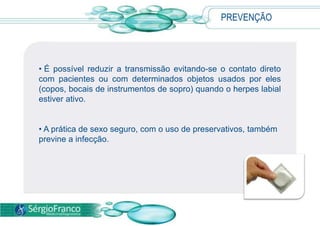 PREVENÇÃO
• É possível reduzir a transmissão evitando-se o contato direto
com pacientes ou com determinados objetos usados por eles
(copos, bocais de instrumentos de sopro) quando o herpes labial
estiver ativo.
• A prática de sexo seguro, com o uso de preservativos, também
previne a infecção.
 