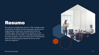Resumo
Na Contoso, acreditamos em dar 110%. Usando nossa
arquitetura de dados de última geração, ajudamos as
organizações a gerenciar virtualmente fluxos de
trabalho ágeis. Nós prosperamos devido ao nosso
conhecimento de mercado e a grande equipe por trás
do nosso produto. Como diz nosso CEO, “As eficiências
virão da transformação proativa da forma como
fazemos negócios”.
Título da apresentação 14
 