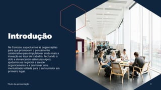 Introdução
Na Contoso, capacitamos as organizações
para que promovam o pensamento
colaborativo para impulsionar ainda mais a
inovação no local de trabalho. Fechando o
ciclo e alavancando estruturas ágeis,
ajudamos os negócios a crescer
organicamente e a promover uma
mentalidade voltada para o consumidor em
primeiro lugar.
Título da apresentação 3
 