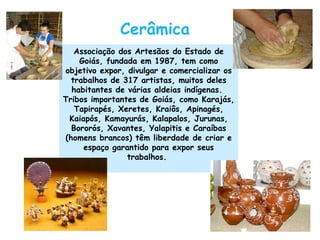 Cerâmica Associação dos Artesãos do Estado de Goiás, fundada em 1987, tem como objetivo expor, divulgar e comercializar os trabalhos de 317 artistas, muitos deles habitantes de várias aldeias indígenas.  Tribos importantes de Goiás, como Karajás, Tapirapés, Xeretes, Kraiôs, Apinagés, Kaiapós, Kamayurás, Kalapalos, Jurunas, Bororós, Xavantes, Yalapitis e Caraíbas (homens brancos) têm liberdade de criar e espaço garantido para expor seus trabalhos.     