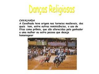 Danças Religiosas CAVALHADA A Cavalhada teve origem nos torneios medievais, dos quais  tem, entre outras reminicências, o uso de fitas como prêmio, que são oferecidas pelo ganhador a uma mulher ou outra pessoa que deseje homenagear 