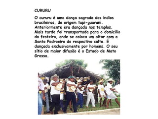 CURURU O cururu é uma dança sagrada dos índios brasileiros, de origem tupi-guarani. Anteriormente era dançada nos templos. Mais tarde foi transportada para o domicilio do festeiro, onde se coloca um altar com o Santo Padroeiro do respectivo culto. É dançada exclusivamente por homens. O seu sítio de maior difusão é o Estado de Mato Grosso.  