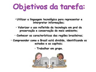 Objetivos da tarefa: Utilizar a linguagem tecnológica para representar e interpretar informações; Valorizar o uso refletido da tecnologia em prol da preservação e conservação do meio ambiente; Conhecer as características das regiões brasileiras; Compreender como o Brasil está dividido, identificando os estados e as capitais; Trabalhar em grupo. 